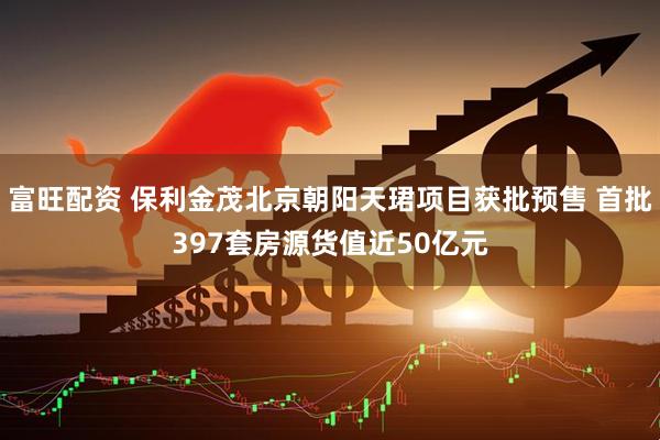 富旺配资 保利金茂北京朝阳天珺项目获批预售 首批397套房源货值近50亿元