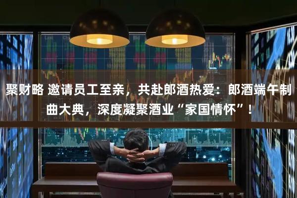 聚财略 邀请员工至亲，共赴郎酒热爱：郎酒端午制曲大典，深度凝聚酒业“家国情怀”！