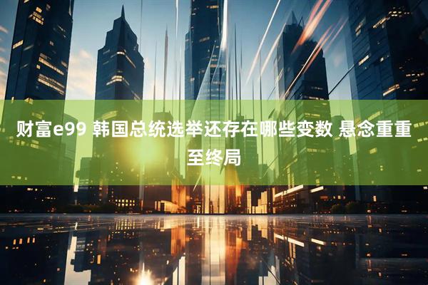 财富e99 韩国总统选举还存在哪些变数 悬念重重至终局