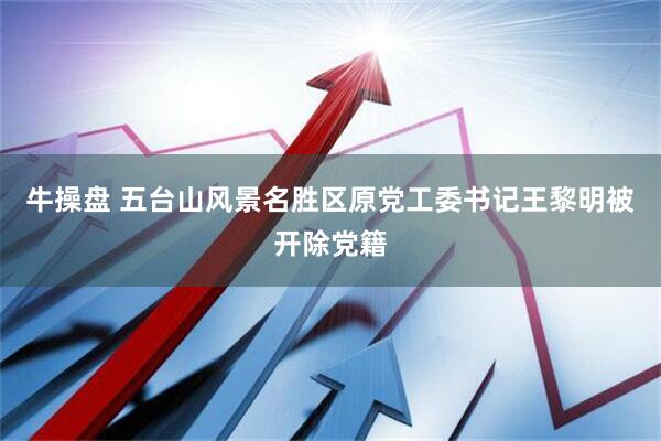 牛操盘 五台山风景名胜区原党工委书记王黎明被开除党籍