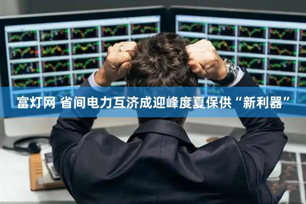 富灯网 省间电力互济成迎峰度夏保供“新利器”