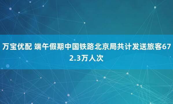 万宝优配 端午假期中国铁路北京局共计发送旅客672.3万人次