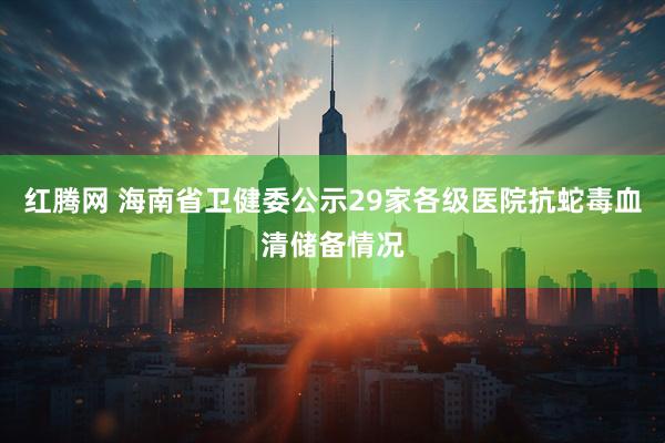红腾网 海南省卫健委公示29家各级医院抗蛇毒血清储备情况