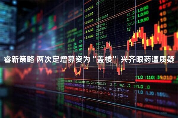 睿新策略 两次定增募资为“盖楼” 兴齐眼药遭质疑