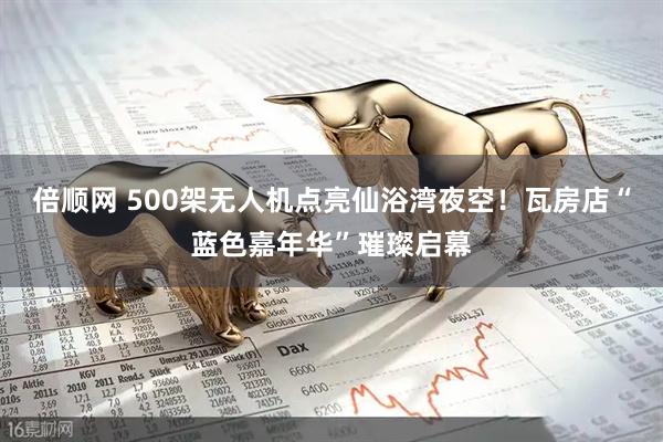倍顺网 500架无人机点亮仙浴湾夜空！瓦房店“蓝色嘉年华”璀璨启幕