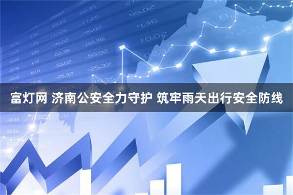 富灯网 济南公安全力守护 筑牢雨天出行安全防线