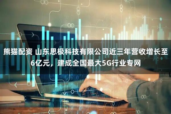 熊猫配资 山东思极科技有限公司近三年营收增长至6亿元，建成全国最大5G行业专网