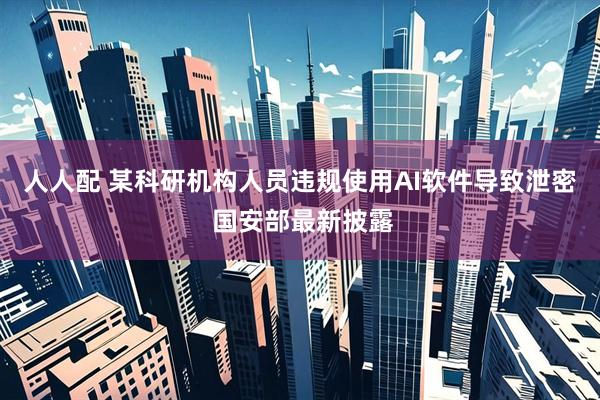 人人配 某科研机构人员违规使用AI软件导致泄密 国安部最新披露