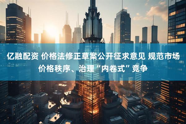 亿融配资 价格法修正草案公开征求意见 规范市场价格秩序、治理“内卷式”竞争
