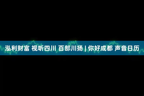 泓利财富 视听四川 百部川扬 | 你好成都 声音日历