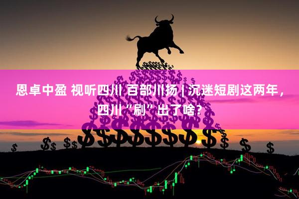 恩卓中盈 视听四川 百部川扬 | 沉迷短剧这两年，四川“刷”出了啥？
