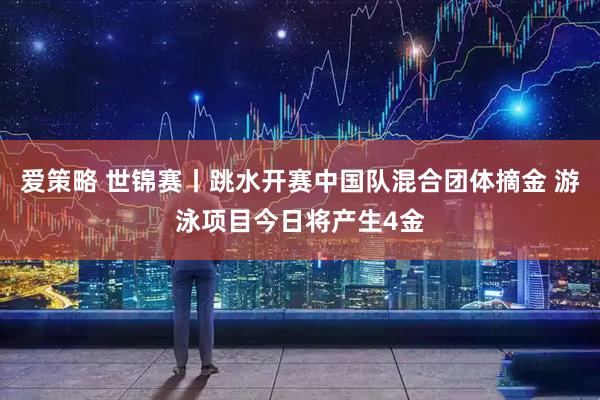 爱策略 世锦赛丨跳水开赛中国队混合团体摘金 游泳项目今日将产生4金