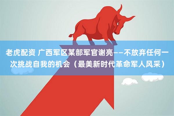 老虎配资 广西军区某部军官谢亮——不放弃任何一次挑战自我的机会（最美新时代革命军人风采）