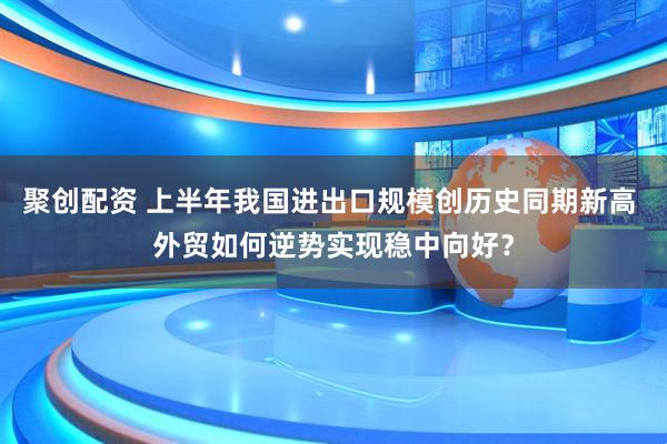 聚创配资 上半年我国进出口规模创历史同期新高 外贸如何逆势实现稳中向好？