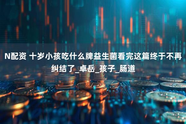 N配资 十岁小孩吃什么牌益生菌看完这篇终于不再纠结了_卓岳_孩子_肠道