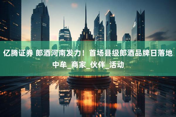 亿腾证券 郎酒河南发力！首场县级郎酒品牌日落地中牟_商家_伙伴_活动