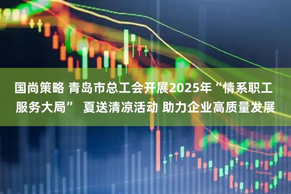国尚策略 青岛市总工会开展2025年“情系职工 服务大局”  夏送清凉活动 助力企业高质量发展
