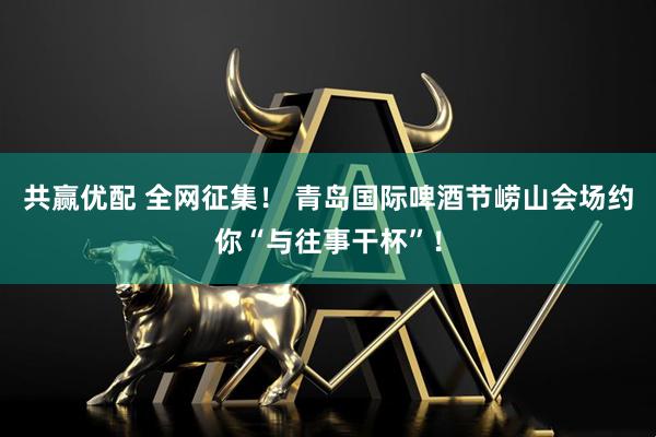 共赢优配 全网征集！ 青岛国际啤酒节崂山会场约你“与往事干杯”！