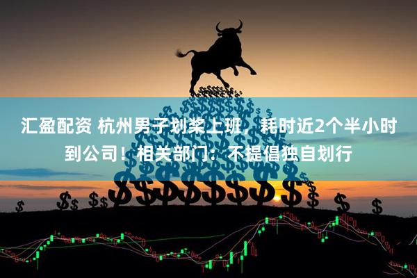 汇盈配资 杭州男子划桨上班，耗时近2个半小时到公司！相关部门：不提倡独自划行