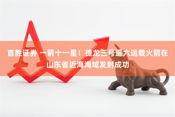 首胜证券 一箭十一星！捷龙三号遥六运载火箭在山东省近海海域发射成功