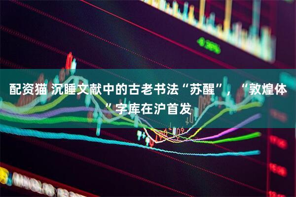 配资猫 沉睡文献中的古老书法“苏醒”，“敦煌体”字库在沪首发