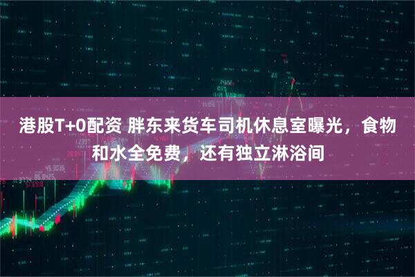港股T+0配资 胖东来货车司机休息室曝光，食物和水全免费，还有独立淋浴间