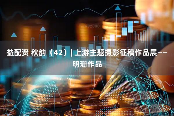 益配资 秋韵（42）| 上游主题摄影征稿作品展——明珊作品