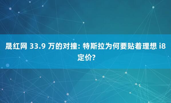 晟红网 33.9 万的对撞: 特斯拉为何要贴着理想 i8 定价?