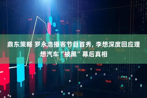 鼎东策略 罗永浩播客节目首秀, 李想深度回应理想汽车“被黑”幕后真相