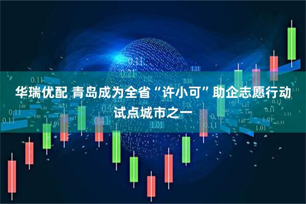 华瑞优配 青岛成为全省“许小可”助企志愿行动试点城市之一