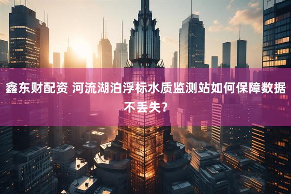 鑫东财配资 河流湖泊浮标水质监测站如何保障数据不丢失？