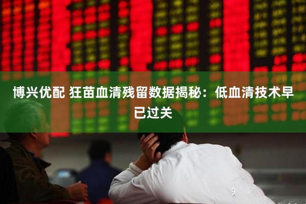 博兴优配 狂苗血清残留数据揭秘：低血清技术早已过关