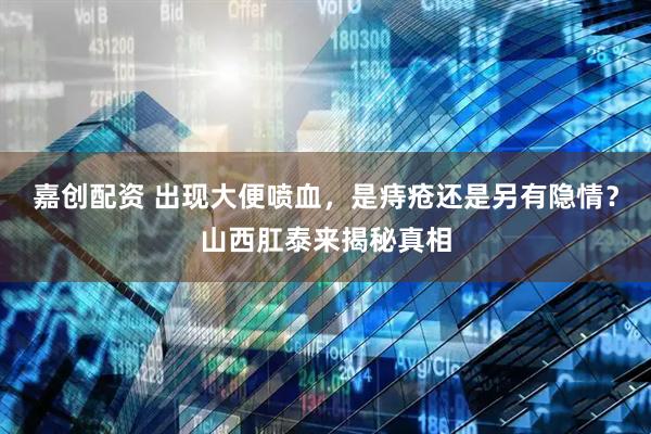 嘉创配资 出现大便喷血，是痔疮还是另有隐情？山西肛泰来揭秘真相