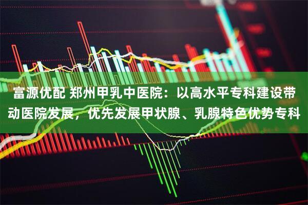 富源优配 郑州甲乳中医院：以高水平专科建设带动医院发展，优先发展甲状腺、乳腺特色优势专科
