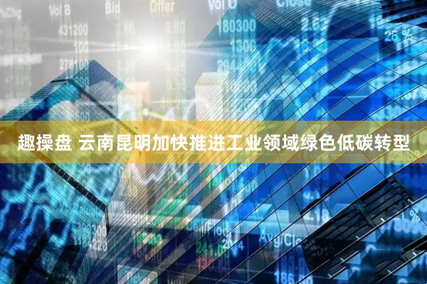 趣操盘 云南昆明加快推进工业领域绿色低碳转型
