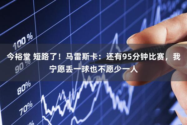 今裕堂 短路了！马雷斯卡：还有95分钟比赛，我宁愿丢一球也不愿少一人