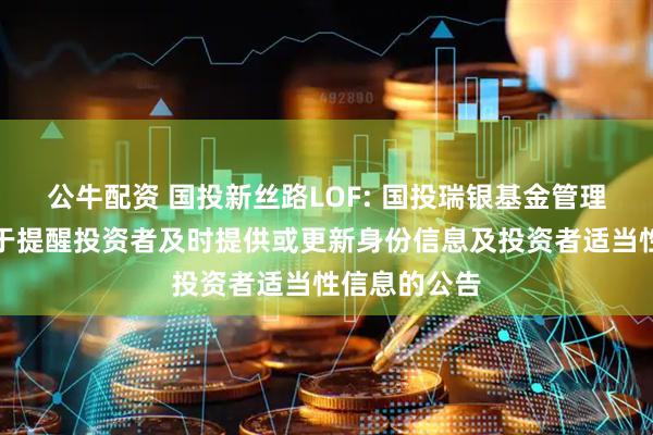 公牛配资 国投新丝路LOF: 国投瑞银基金管理有限公司关于提醒投资者及时提供或更新身份信息及投资者适当性信息的公告