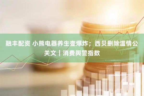 融丰配资 小熊电器养生壶爆炸；西贝删除温情公关文｜消费舆警指数