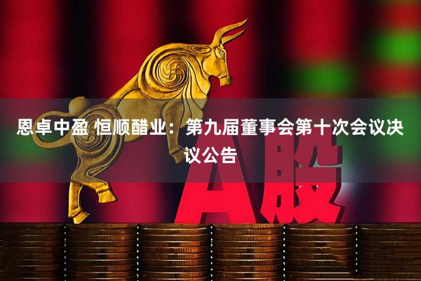 恩卓中盈 恒顺醋业：第九届董事会第十次会议决议公告