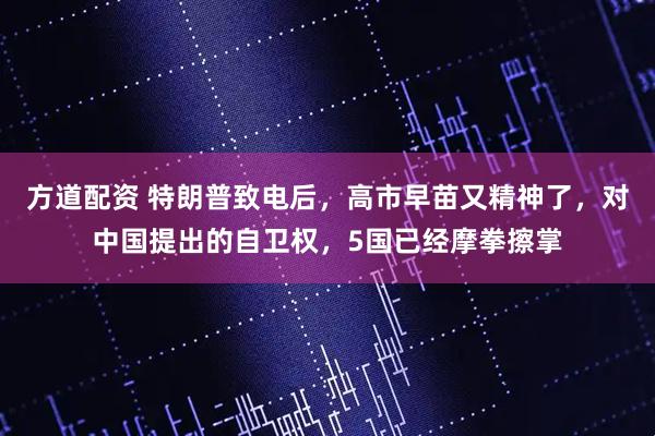 方道配资 特朗普致电后，高市早苗又精神了，对中国提出的自卫权，5国已经摩拳擦掌