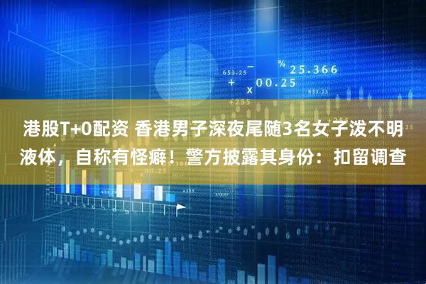 港股T+0配资 香港男子深夜尾随3名女子泼不明液体，自称有怪癖！警方披露其身份：扣留调查