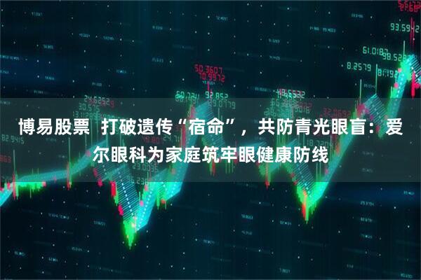 博易股票  打破遗传“宿命”，共防青光眼盲：爱尔眼科为家庭筑牢眼健康防线