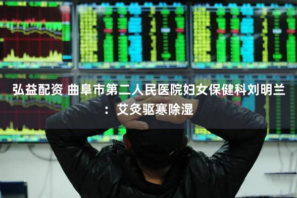 弘益配资 曲阜市第二人民医院妇女保健科刘明兰：艾灸驱寒除湿