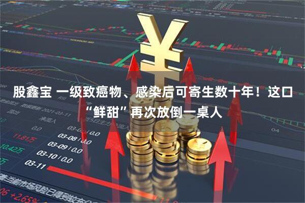 股鑫宝 一级致癌物、感染后可寄生数十年！这口“鲜甜”再次放倒一桌人